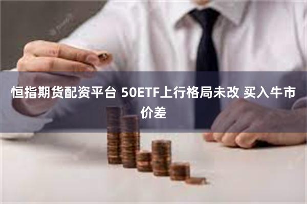 恒指期货配资平台 50ETF上行格局未改 买入牛市价差