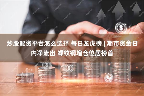 炒股配资平台怎么选择 每日龙虎榜 | 期市资金日内净流出 螺纹钢增仓位居榜首