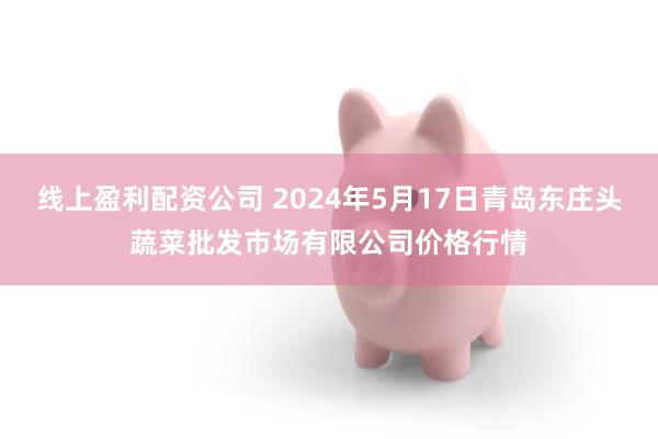 线上盈利配资公司 2024年5月17日青岛东庄头蔬菜批发市场有限公司价格行情