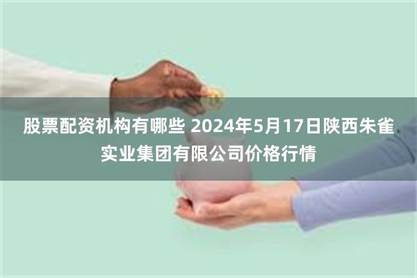 股票配资机构有哪些 2024年5月17日陕西朱雀实业集团有限公司价格行情