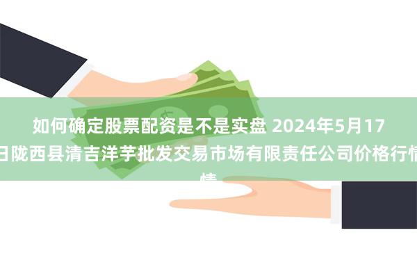 如何确定股票配资是不是实盘 2024年5月17日陇西县清吉洋芋批发交易市场有限责任公司价格行情