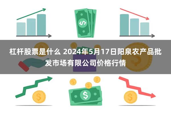 杠杆股票是什么 2024年5月17日阳泉农产品批发市场有限公司价格行情