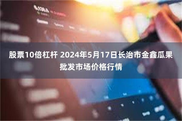 股票10倍杠杆 2024年5月17日长治市金鑫瓜果批发市场价格行情