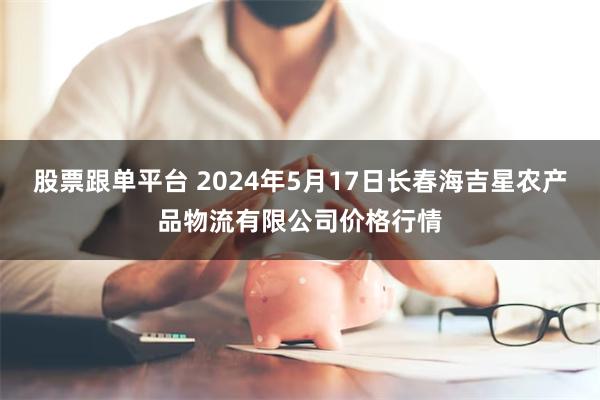 股票跟单平台 2024年5月17日长春海吉星农产品物流有限公司价格行情