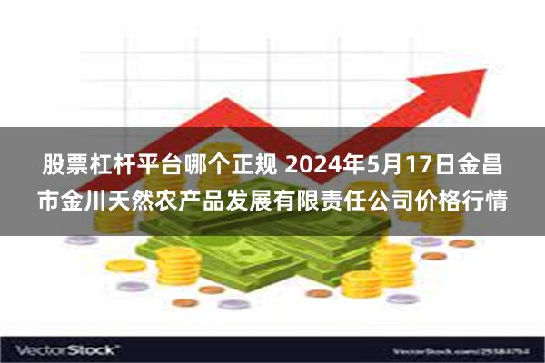 股票杠杆平台哪个正规 2024年5月17日金昌市金川天然农产品发展有限责任公司价格行情