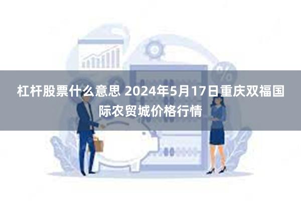 杠杆股票什么意思 2024年5月17日重庆双福国际农贸城价格行情