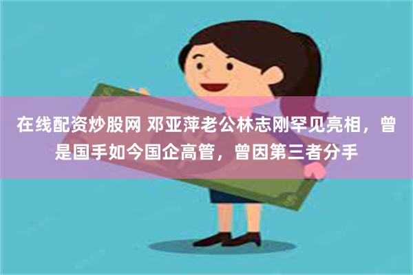 在线配资炒股网 邓亚萍老公林志刚罕见亮相，曾是国手如今国企高管，曾因第三者分手