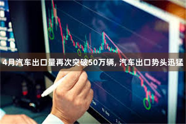 4月汽车出口量再次突破50万辆, 汽车出口势头迅猛