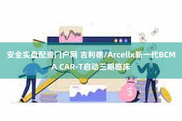 安全实盘配资门户网 吉利德/Arcellx新一代BCMA CAR-T启动三期临床