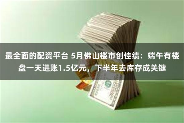 最全面的配资平台 5月佛山楼市创佳绩：端午有楼盘一天进账1.5亿元，下半年去库存成关键