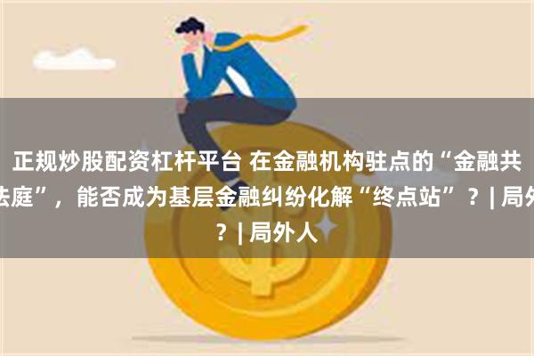 正规炒股配资杠杆平台 在金融机构驻点的“金融共享法庭”，能否成为基层金融纠纷化解“终点站” ？| 局外人