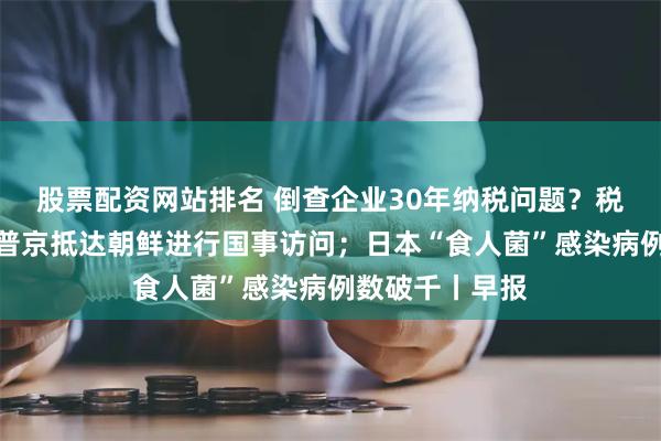 股票配资网站排名 倒查企业30年纳税问题？税务总局回应；普京抵达朝鲜进行国事访问；日本“食人菌”感染病例数破千丨早报