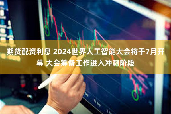 期货配资利息 2024世界人工智能大会将于7月开幕 大会筹备工作进入冲刺阶段