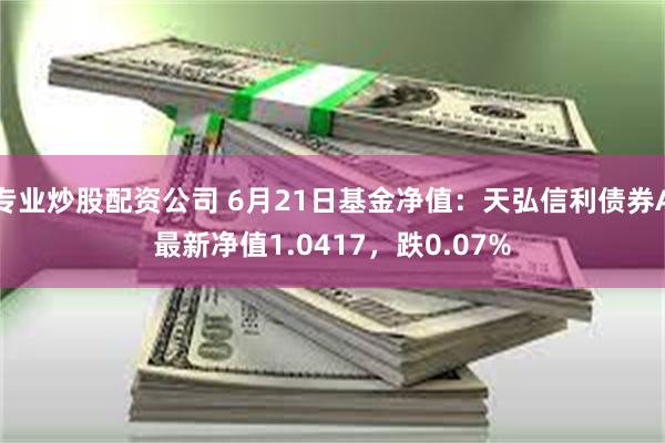 专业炒股配资公司 6月21日基金净值：天弘信利债券A最新净值1.0417，跌0.07%