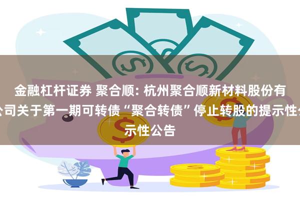 金融杠杆证券 聚合顺: 杭州聚合顺新材料股份有限公司关于第一期可转债“聚合转债”停止转股的提示性公告