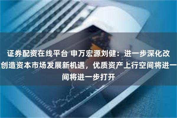 证券配资在线平台 申万宏源刘健：进一步深化改革开放创造资本市场发展新机遇，优质资产上行空间将进一步打开