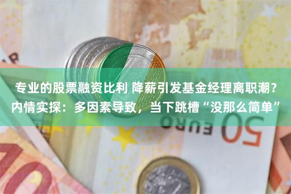 专业的股票融资比利 降薪引发基金经理离职潮？内情实探：多因素导致，当下跳槽“没那么简单”