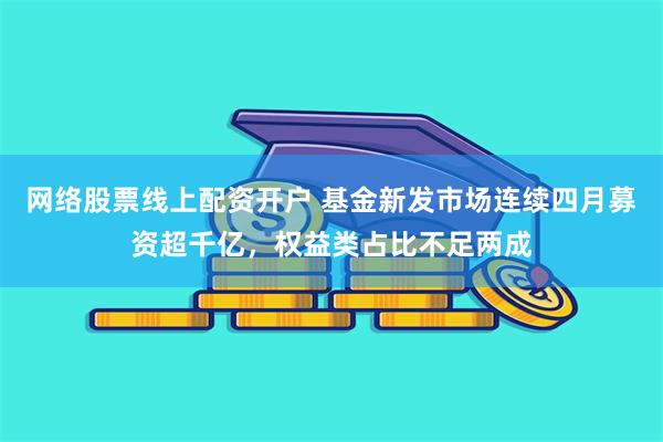 网络股票线上配资开户 基金新发市场连续四月募资超千亿，权益类占比不足两成