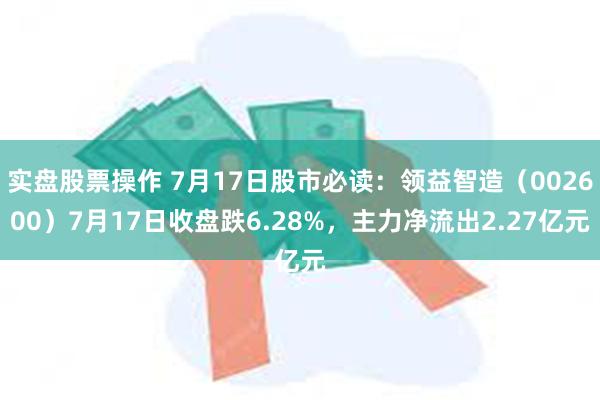 实盘股票操作 7月17日股市必读：领益智造（002600）7月17日收盘跌6.28%，主力净流出2.27亿元