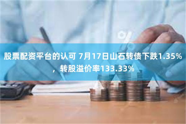 股票配资平台的认可 7月17日山石转债下跌1.35%，转股溢价率133.33%