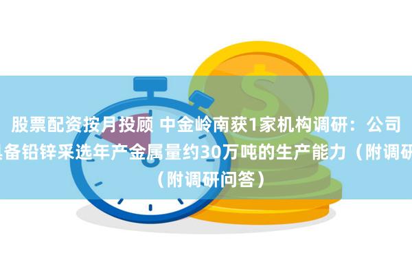 股票配资按月投顾 中金岭南获1家机构调研：公司现已具备铅锌采选年产金属量约30万吨的生产能力（附调研问答）