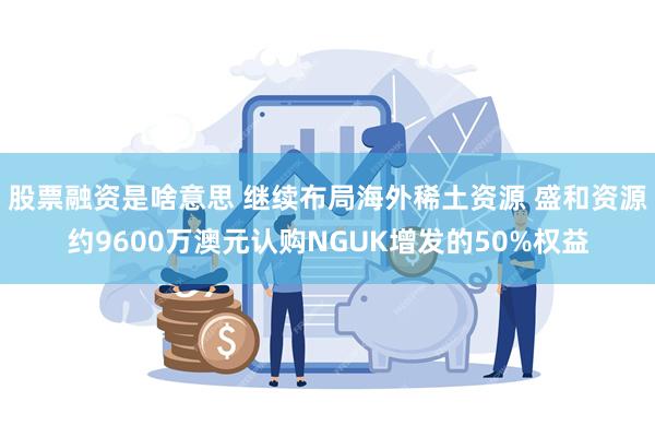 股票融资是啥意思 继续布局海外稀土资源 盛和资源约9600万澳元认购NGUK增发的50%权益