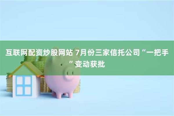 互联网配资炒股网站 7月份三家信托公司“一把手”变动获批