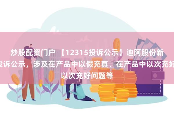 炒股配资门户 【12315投诉公示】迪阿股份新增2件投诉公示，涉及在产品中以假充真、在产品中以次充好问题等