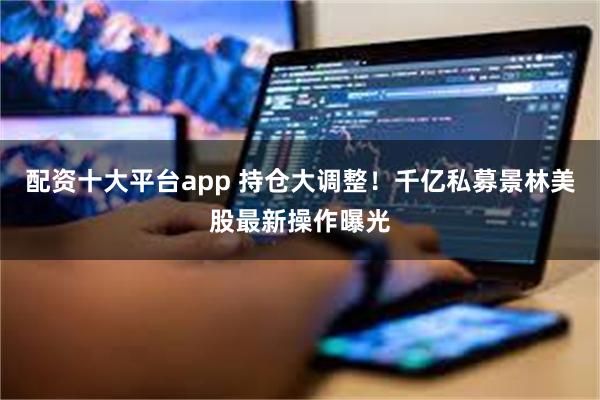 配资十大平台app 持仓大调整！千亿私募景林美股最新操作曝光