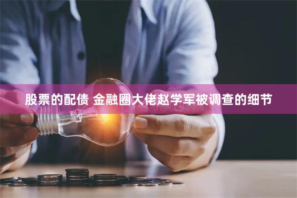 股票的配债 金融圈大佬赵学军被调查的细节