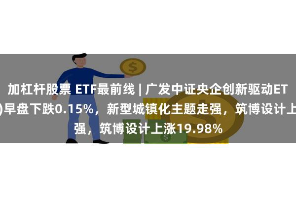 加杠杆股票 ETF最前线 | 广发中证央企创新驱动ETF(515600)早盘下跌0.15%，新型城镇化主题走强，筑博设计上涨19.98%