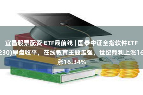 宜昌股票配资 ETF最前线 | 国泰中证全指软件ETF(515230)早盘收平，在线教育主题走强，世纪鼎利上涨16.34%