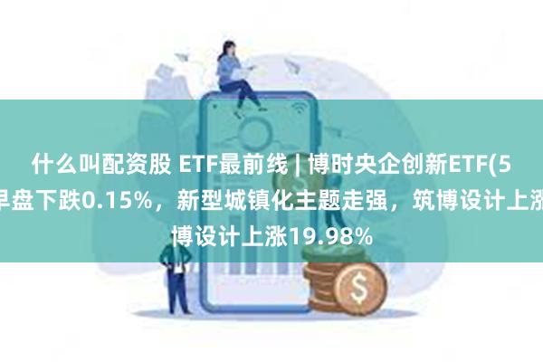 什么叫配资股 ETF最前线 | 博时央企创新ETF(515900)早盘下跌0.15%，新型城镇化主题走强，筑博设计上涨19.98%