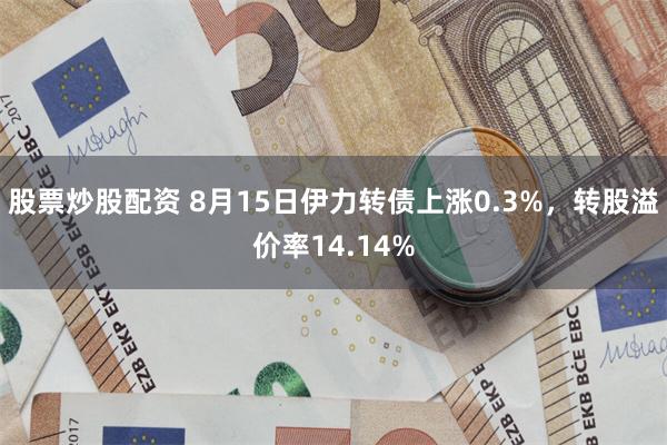 股票炒股配资 8月15日伊力转债上涨0.3%，转股溢价率14.14%