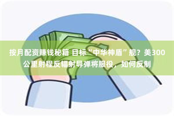 按月配资赚钱秘籍 目标“中华神盾”舰？美300公里射程反辐射导弹将服役，如何反制