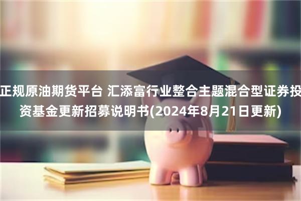 正规原油期货平台 汇添富行业整合主题混合型证券投资基金更新招募说明书(2024年8月21日更新)