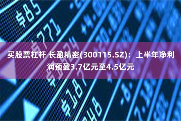 买股票杠杆 长盈精密(300115.SZ)：上半年净利润预盈3.7亿元至4.5亿元