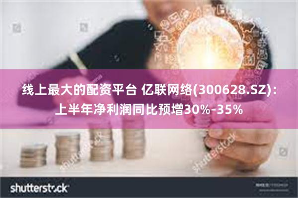 线上最大的配资平台 亿联网络(300628.SZ)：上半年净利润同比预增30%-35%