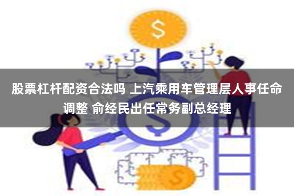 股票杠杆配资合法吗 上汽乘用车管理层人事任命调整 俞经民出任常务副总经理