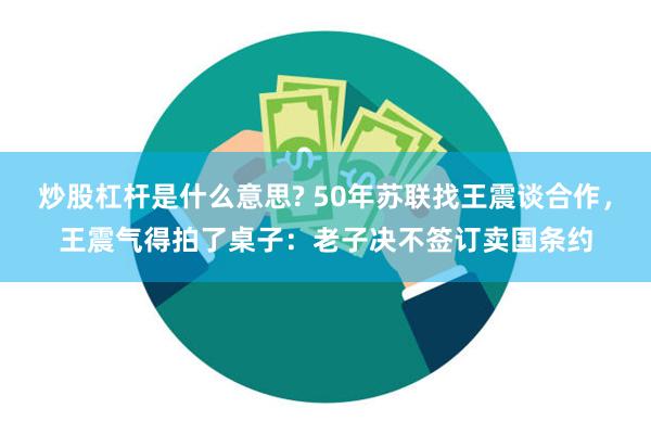 炒股杠杆是什么意思? 50年苏联找王震谈合作，王震气得拍了桌子：老子决不签订卖国条约