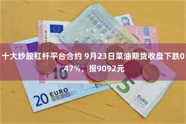 十大炒股杠杆平台合约 9月23日菜油期货收盘下跌0.47%，报9092元