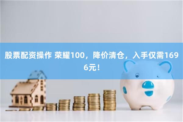 股票配资操作 荣耀100，降价清仓，入手仅需1696元！