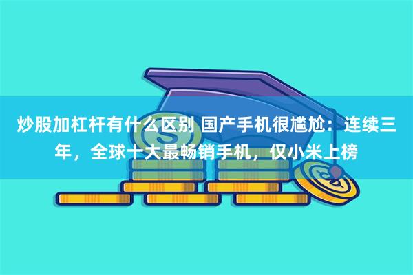 炒股加杠杆有什么区别 国产手机很尴尬：连续三年，全球十大最畅销手机，仅小米上榜