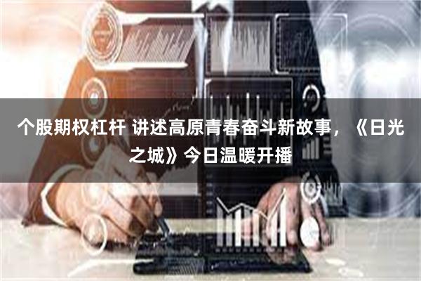 个股期权杠杆 讲述高原青春奋斗新故事，《日光之城》今日温暖开播