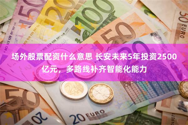 场外股票配资什么意思 长安未来5年投资2500亿元，多路线补齐智能化能力