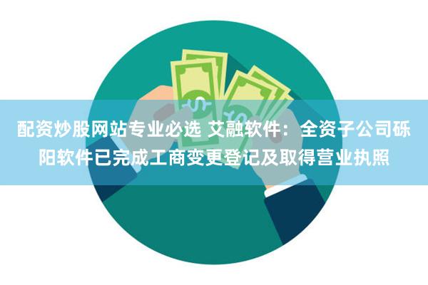 配资炒股网站专业必选 艾融软件：全资子公司砾阳软件已完成工商变更登记及取得营业执照