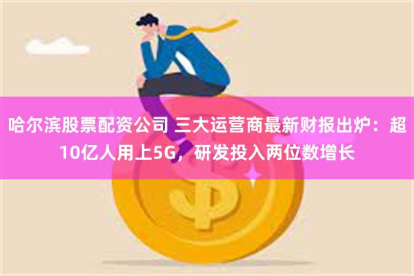 哈尔滨股票配资公司 三大运营商最新财报出炉：超10亿人用上5G，研发投入两位数增长