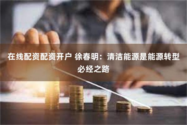 在线配资配资开户 徐春明：清洁能源是能源转型必经之路