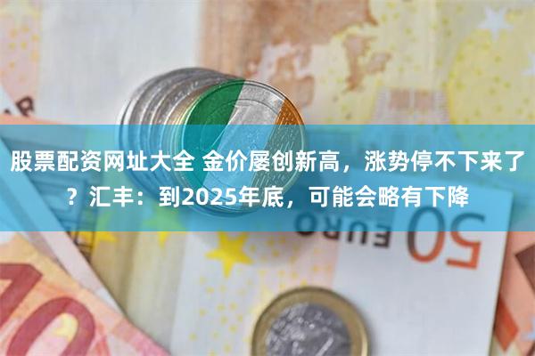 股票配资网址大全 金价屡创新高，涨势停不下来了？汇丰：到2025年底，可能会略有下降