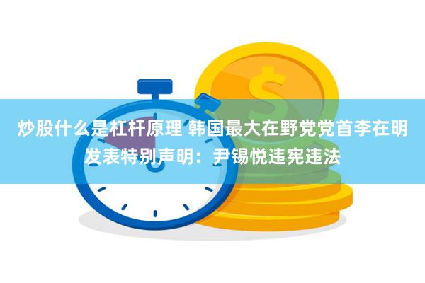 炒股什么是杠杆原理 韩国最大在野党党首李在明发表特别声明：尹锡悦违宪违法